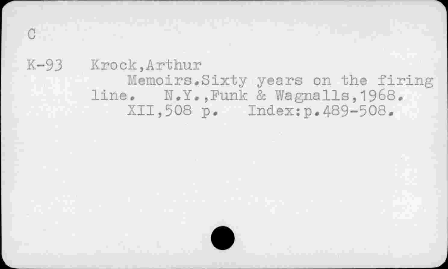 ﻿c
K-93 Krock,Arthur
Memoirs.Sixty years on the firing line.	N.Y.,Funk & Wagnalls,1968.
XII,508 p.	Index:p.489-508.